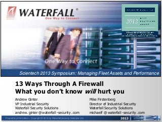 Proprietary Information – Copyright © 2013 by Waterfall Security Solutions Ltd. 2013
13 Ways Through A Firewall
What you don’t know will hurt you
Andrew Ginter
VP Industrial Security
Waterfall Security Solutions
andrew. ginter @ waterfall - security . com
®
Mike Firstenberg
Director of Industrial Security
Waterfall Security Solutions
michaelf @ waterfall - security . com
Scientech 2013 Symposium: Managing Fleet Assets and Performance
 