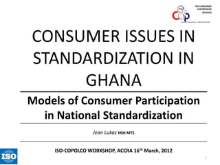 THE CONSUMER
PARTNERSHIP
(GHANA)

consumer education is self-preservation

CONSUMER ISSUES IN
STANDARDIZATION IN
GHANA
Models of Consumer Participation
in National Standardization
Jean Lukaz MIH MTS
ISO-COPOLCO WORKSHOP, ACCRA 16th March, 2012
1

 