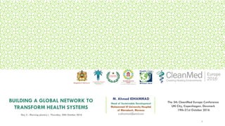 BUILDING A GLOBAL NETWORK TO
TRANSFORM HEALTH SYSTEMS
M. Ahmed IDHAMMAD
Head of Sustainable Development
Mohammed VI University Hospital
of Marrakesh, Morocco
a.idhammad@gmail.comDay 2 - Morning plenary | Thursday, 20th October 2016
The 5th CleanMed Europe Conference
UN City, Copenhagen, Denmark
19th-21st October 2016
1
Kingdom of Morocco
 