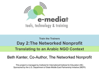 Train the TrainersDay 2:The Networked Nonprofit Translating to an Arabic NGO Context Beth Kanter, Co-Author, The Networked Nonprofit This project is managed by Institute for International Institute for Education (IIE)Sponsored by the U.S. Department of State Middle East Partnership Initiative (MEPI) 