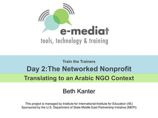 Train the TrainersDay 2:The Networked Nonprofit Translating to an Arabic NGO Context Beth Kanter  This project is managed by Institute for International Institute for Education (IIE)Sponsored by the U.S. Department of State Middle East Partnership Initiative (MEPI) 
