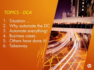TOPICS - DCA
1.        Situation …
2.        Why automate the DC
3.        Automate everything!
4.        Business cases
5.        Others have done it!
6.        Takeaway



10   ©2010 Hewlett-Packard Development Company, L.P. The information contained herein is subject to change without notice
 
