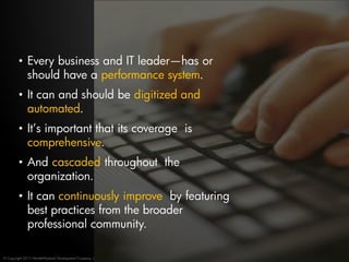 • Every business and IT leader—has or
           should have a performance system.
         • It can and should be digitized and
           automated.
         • It’s important that its coverage is
           comprehensive.
         • And cascaded throughout the
           organization.
         • It can continuously improve by featuring
           best practices from the broader
           professional community.

© Copyright 2012 Hewlett-Packard Development Company, L.P.
 