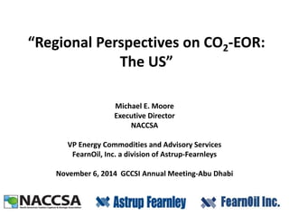 “Regional Perspectives on CO2-EOR: 
The US” 
Michael E. Moore 
Executive Director 
NACCSA 
VP Energy Commodities and Advisory Services 
FearnOil, Inc. a division of Astrup-Fearnleys 
November 6, 2014 GCCSI Annual Meeting-Abu Dhabi 
 