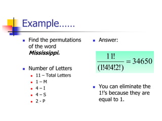 Example……
 Find the permutations
of the word
Mississippi.
 Number of Letters
 11 – Total Letters
 1 – M
 4 – I
 4 – S
 2 - P
 Answer:
 You can eliminate the
1!’s because they are
equal to 1.
34650
)
!
2
!
4
!
4
!
1
(
!
11

 