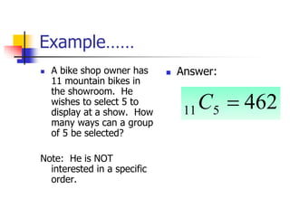 Example……
 A bike shop owner has
11 mountain bikes in
the showroom. He
wishes to select 5 to
display at a show. How
many ways can a group
of 5 be selected?
Note: He is NOT
interested in a specific
order.
 Answer:
462
5
11 
C
 