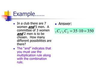Example……
 In a club there are 7
women and 5 men. A
committee of 3 women
and 2 men is to be
chosen. How many
different possibilities are
there?
 The “and” indicates that
you must use the
multiplication rule along
with the combination
rule.
 Answer:
350
10
35
2
5
3
7 


 C
C
 