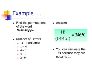 Example……
 Find the permutations
of the word
Mississippi.
 Number of Letters
 11 – Total Letters
 1 – M
 4 – I
 4 – S
 2 - P
 Answer:
 You can eliminate the
1!’s because they are
equal to 1.
34650
)
!
2
!
4
!
4
!
1
(
!
11

 