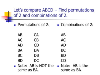 Let’s compare ABCD – Find permutations
of 2 and combinations of 2.
 Permutations of 2:
AB CA
AC CB
AD CD
BA DA
BC DB
BD DC
 Note: AB is NOT the
same as BA.
 Combinations of 2:
AB
AC
AD
BC
BD
CD
 Note: AB is the
same as BA
 