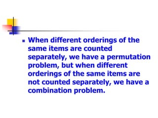  When different orderings of the
same items are counted
separately, we have a permutation
problem, but when different
orderings of the same items are
not counted separately, we have a
combination problem.
 