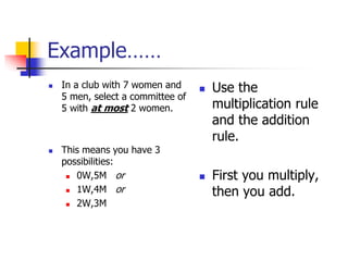 Example……
 In a club with 7 women and
5 men, select a committee of
5 with at most 2 women.
 This means you have 3
possibilities:
 0W,5M or
 1W,4M or
 2W,3M
 Use the
multiplication rule
and the addition
rule.
 First you multiply,
then you add.
 
