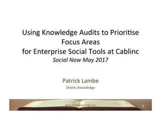 1	www.straitsknowledge.com	
Using	Knowledge	Audits	to	Priori8se	
Focus	Areas		
for	Enterprise	Social	Tools	at	Cablinc	
Social	Now	May	2017	
Patrick	Lambe	
Straits	Knowledge		
 