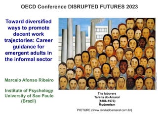 Toward diversified
ways to promote
decent work
trajectories: Career
guidance for
emergent adults in
the informal sector
Marcelo Afonso Ribeiro
Institute of Psychology
University of Sao Paulo
(Brazil)
OECD Conference DISRUPTED FUTURES 2023
The laborers
Tarsila do Amaral
(1886-1973)
Modernism
PICTURE (www.tarsiladoamaral.com.br)
 