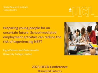 Social Research Institute
Preparing young people for an
uncertain future: School-mediated
employment activities can reduce the
risk of experiencing NEET
Ingrid Schoon and Golo Henseke
University College London
2023 OECD Conference
Disrupted Futures
Social Research Institute
Llakes Centre
 