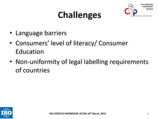 THE CONSUMER
PARTNERSHIP
(GHANA)

Challenges

consumer education is self-preservation

• Language barriers
• Consumers’ level of literacy/ Consumer
Education
• Non-uniformity of legal labelling requirements
of countries

ISO-COPOLCO WORKSHOP, ACCRA 16th March, 2012

10

 