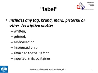 THE CONSUMER
PARTNERSHIP
(GHANA)

"label"

consumer education is self-preservation

• includes any tag, brand, mark, pictorial or
other descriptive matter,
– written,
– printed,
– embossed or
– impressed on or
– attached to the itemor
– inserted in its container
ISO-COPOLCO WORKSHOP, ACCRA 16th March, 2012

12

 