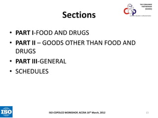 THE CONSUMER
PARTNERSHIP
(GHANA)

Sections

consumer education is self-preservation

• PART I-FOOD AND DRUGS
• PART II – GOODS OTHER THAN FOOD AND
DRUGS
• PART III-GENERAL
• SCHEDULES

ISO-COPOLCO WORKSHOP, ACCRA 16th March, 2012

13

 