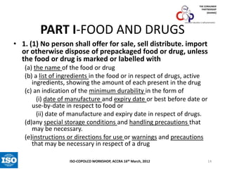 THE CONSUMER
PARTNERSHIP
(GHANA)

PART I-FOOD AND DRUGS

consumer education is self-preservation

• 1. (1) No person shall offer for sale, sell distribute. import
or otherwise dispose of prepackaged food or drug, unless
the food or drug is marked or labelled with
(a) the name of the food or drug
(b) a list of ingredients in the food or in respect of drugs, active
ingredients, showing the amount of each present in the drug
(c) an indication of the minimum durability in the form of
(i) date of manufacture and expiry date or best before date or
use-by-date in respect to food or
(ii) date of manufacture and expiry date in respect of drugs.
(d)any special storage conditions and handling precautions that
may be necessary.
(e)instructions or directions for use or warnings and precautions
that may be necessary in respect of a drug
ISO-COPOLCO WORKSHOP, ACCRA 16th March, 2012

14

 