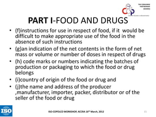 THE CONSUMER
PARTNERSHIP
(GHANA)

PART I-FOOD AND DRUGS

consumer education is self-preservation

• (f)instructions for use in respect of food, if it would be
difficult to make appropriate use of the food in the
absence of such instructions
• (g)an indication of the net contents in the form of net
mass or volume or number of doses in respect of drugs
• (h) code marks or numbers indicating the batches of
production or packaging to which the food or drug
belongs
• (i)country of origin of the food or drug and
• (j)the name and address of the producer
,manufacturer, importer, packer, distributor or of the
seller of the food or drug
ISO-COPOLCO WORKSHOP, ACCRA 16th March, 2012

15

 