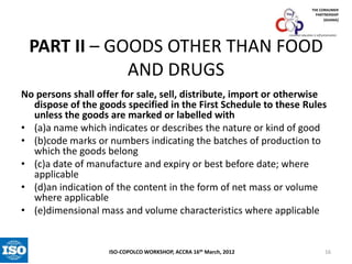 THE CONSUMER
PARTNERSHIP
(GHANA)

consumer education is self-preservation

PART II – GOODS OTHER THAN FOOD
AND DRUGS
No persons shall offer for sale, sell, distribute, import or otherwise
dispose of the goods specified in the First Schedule to these Rules
unless the goods are marked or labelled with
• (a)a name which indicates or describes the nature or kind of good
• (b)code marks or numbers indicating the batches of production to
which the goods belong
• (c)a date of manufacture and expiry or best before date; where
applicable
• (d)an indication of the content in the form of net mass or volume
where applicable
• (e)dimensional mass and volume characteristics where applicable

ISO-COPOLCO WORKSHOP, ACCRA 16th March, 2012

16

 