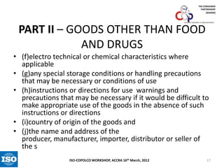 THE CONSUMER
PARTNERSHIP
(GHANA)

consumer education is self-preservation

PART II – GOODS OTHER THAN FOOD
AND DRUGS
• (f)electro technical or chemical characteristics where
applicable
• (g)any special storage conditions or handling precautions
that may be necessary or conditions of use
• (h)instructions or directions for use warnings and
precautions that may be necessary if it would be difficult to
make appropriate use of the goods in the absence of such
instructions or directions
• (i)country of origin of the goods and
• (j)the name and address of the
producer, manufacturer, importer, distributor or seller of
the s
ISO-COPOLCO WORKSHOP, ACCRA 16th March, 2012

17

 
