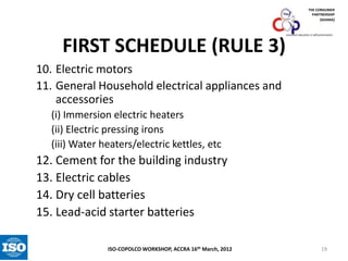THE CONSUMER
PARTNERSHIP
(GHANA)

FIRST SCHEDULE (RULE 3)

consumer education is self-preservation

10. Electric motors
11. General Household electrical appliances and
accessories
(i) Immersion electric heaters
(ii) Electric pressing irons
(iii) Water heaters/electric kettles, etc

12. Cement for the building industry
13. Electric cables
14. Dry cell batteries
15. Lead-acid starter batteries
ISO-COPOLCO WORKSHOP, ACCRA 16th March, 2012

19

 