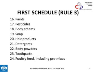THE CONSUMER
PARTNERSHIP
(GHANA)

FIRST SCHEDULE (RULE 3)

consumer education is self-preservation

16. Paints
17. Pesticides
18. Body creams
19. Soap
20. Hair products
21. Detergents
22. Body powders
23. Toothpaste
24. Poultry feed, including pre-mixes
ISO-COPOLCO WORKSHOP, ACCRA 16th March, 2012

20

 