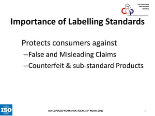 THE CONSUMER
PARTNERSHIP
(GHANA)

consumer education is self-preservation

Importance of Labelling Standards
Protects consumers against
–False and Misleading Claims
–Counterfeit & sub-standard Products

ISO-COPOLCO WORKSHOP, ACCRA 16th March, 2012

3

 