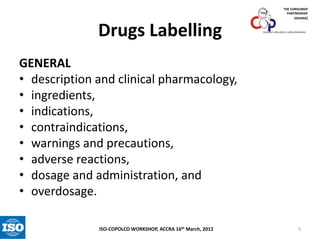 THE CONSUMER
PARTNERSHIP
(GHANA)

Drugs Labelling

consumer education is self-preservation

GENERAL
• description and clinical pharmacology,
• ingredients,
• indications,
• contraindications,
• warnings and precautions,
• adverse reactions,
• dosage and administration, and
• overdosage.
ISO-COPOLCO WORKSHOP, ACCRA 16th March, 2012

5

 