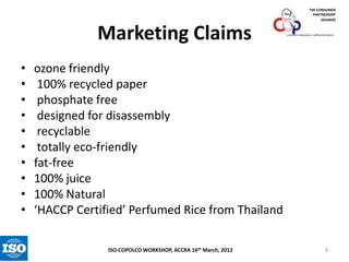THE CONSUMER
PARTNERSHIP
(GHANA)

Marketing Claims
•
•
•
•
•
•
•
•
•
•

consumer education is self-preservation

ozone friendly
100% recycled paper
phosphate free
designed for disassembly
recyclable
totally eco-friendly
fat-free
100% juice
100% Natural
‘HACCP Certified’ Perfumed Rice from Thailand
ISO-COPOLCO WORKSHOP, ACCRA 16th March, 2012

9

 