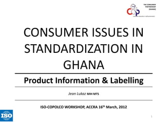 THE CONSUMER
PARTNERSHIP
(GHANA)

consumer education is self-preservation

CONSUMER ISSUES IN
STANDARDIZATION IN
GHANA
Product Information & Labelling
Jean Lukaz MIH MTS

ISO-COPOLCO WORKSHOP, ACCRA 16th March, 2012
1

 
