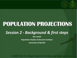 POPULATION PROJECTIONS
Session 2 - Background & first steps
Ben Jarabi
Population Studies & Research Institute
University of Nairobi
 