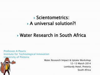 Professor A Pouris
Institute for Technological Innovation
University of Pretoria
Water Research Impact & Uptake Workshop
12-13 March 2014
Lombardy Hotel, Pretoria
South Africa
 Scientometrics:
 A universal solution?!
 Water Research in South Africa
 