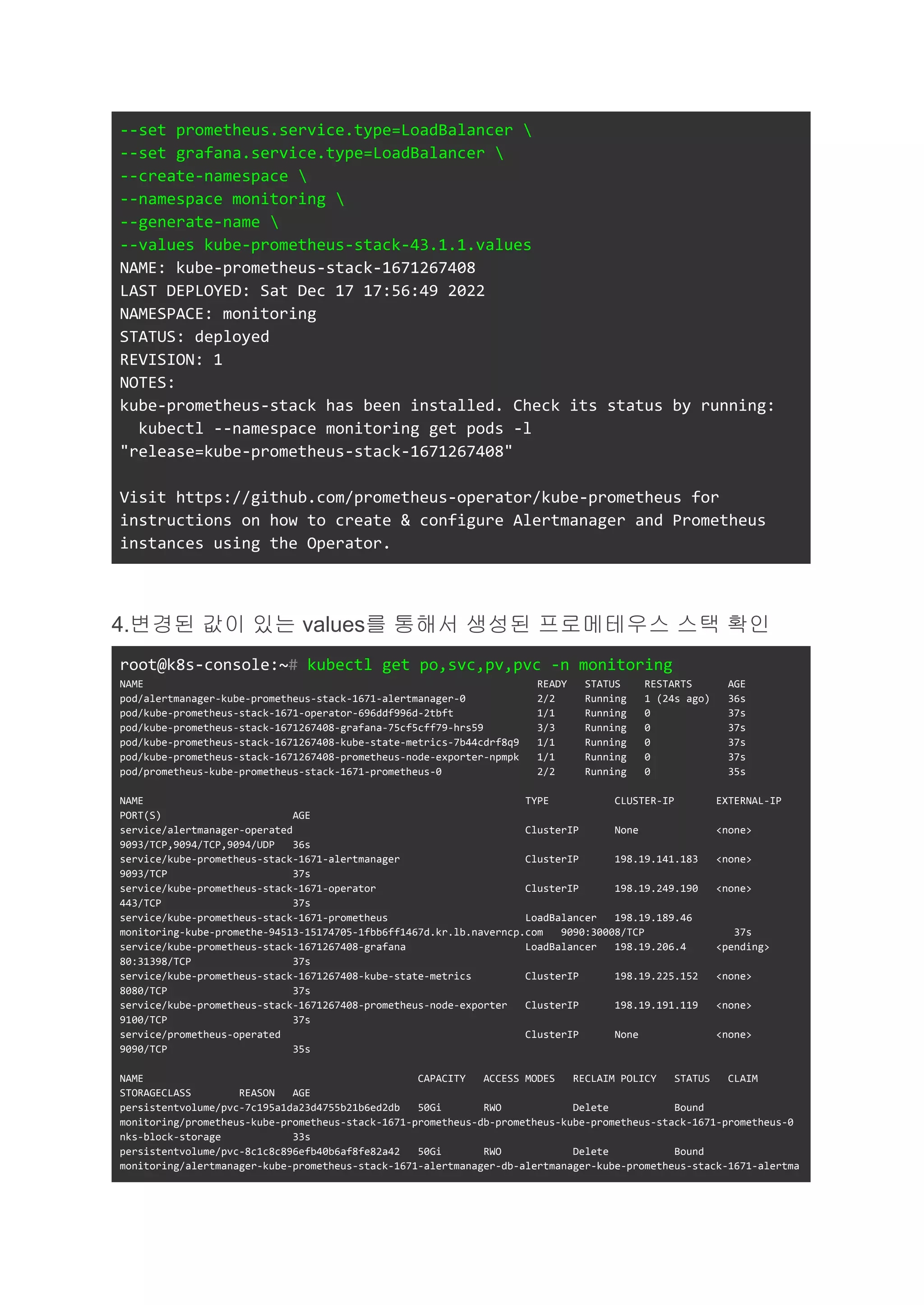 --set prometheus.service.type=LoadBalancer 
--set grafana.service.type=LoadBalancer 
--create-namespace 
--namespace monitoring 
--generate-name 
--values kube-prometheus-stack-43.1.1.values
NAME: kube-prometheus-stack-1671267408
LAST DEPLOYED: Sat Dec 17 17:56:49 2022
NAMESPACE: monitoring
STATUS: deployed
REVISION: 1
NOTES:
kube-prometheus-stack has been installed. Check its status by running:
kubectl --namespace monitoring get pods -l
"release=kube-prometheus-stack-1671267408"
Visit https://github.com/prometheus-operator/kube-prometheus for
instructions on how to create & configure Alertmanager and Prometheus
instances using the Operator.
4.변경된 값이 있는 values를 통해서 생성된 프로메테우스 스택 확인
root@k8s-console:~# kubectl get po,svc,pv,pvc -n monitoring
NAME READY STATUS RESTARTS AGE
pod/alertmanager-kube-prometheus-stack-1671-alertmanager-0 2/2 Running 1 (24s ago) 36s
pod/kube-prometheus-stack-1671-operator-696ddf996d-2tbft 1/1 Running 0 37s
pod/kube-prometheus-stack-1671267408-grafana-75cf5cff79-hrs59 3/3 Running 0 37s
pod/kube-prometheus-stack-1671267408-kube-state-metrics-7b44cdrf8q9 1/1 Running 0 37s
pod/kube-prometheus-stack-1671267408-prometheus-node-exporter-npmpk 1/1 Running 0 37s
pod/prometheus-kube-prometheus-stack-1671-prometheus-0 2/2 Running 0 35s
NAME TYPE CLUSTER-IP EXTERNAL-IP
PORT(S) AGE
service/alertmanager-operated ClusterIP None <none>
9093/TCP,9094/TCP,9094/UDP 36s
service/kube-prometheus-stack-1671-alertmanager ClusterIP 198.19.141.183 <none>
9093/TCP 37s
service/kube-prometheus-stack-1671-operator ClusterIP 198.19.249.190 <none>
443/TCP 37s
service/kube-prometheus-stack-1671-prometheus LoadBalancer 198.19.189.46
monitoring-kube-promethe-94513-15174705-1fbb6ff1467d.kr.lb.naverncp.com 9090:30008/TCP 37s
service/kube-prometheus-stack-1671267408-grafana LoadBalancer 198.19.206.4 <pending>
80:31398/TCP 37s
service/kube-prometheus-stack-1671267408-kube-state-metrics ClusterIP 198.19.225.152 <none>
8080/TCP 37s
service/kube-prometheus-stack-1671267408-prometheus-node-exporter ClusterIP 198.19.191.119 <none>
9100/TCP 37s
service/prometheus-operated ClusterIP None <none>
9090/TCP 35s
NAME CAPACITY ACCESS MODES RECLAIM POLICY STATUS CLAIM
STORAGECLASS REASON AGE
persistentvolume/pvc-7c195a1da23d4755b21b6ed2db 50Gi RWO Delete Bound
monitoring/prometheus-kube-prometheus-stack-1671-prometheus-db-prometheus-kube-prometheus-stack-1671-prometheus-0
nks-block-storage 33s
persistentvolume/pvc-8c1c8c896efb40b6af8fe82a42 50Gi RWO Delete Bound
monitoring/alertmanager-kube-prometheus-stack-1671-alertmanager-db-alertmanager-kube-prometheus-stack-1671-alertma
 