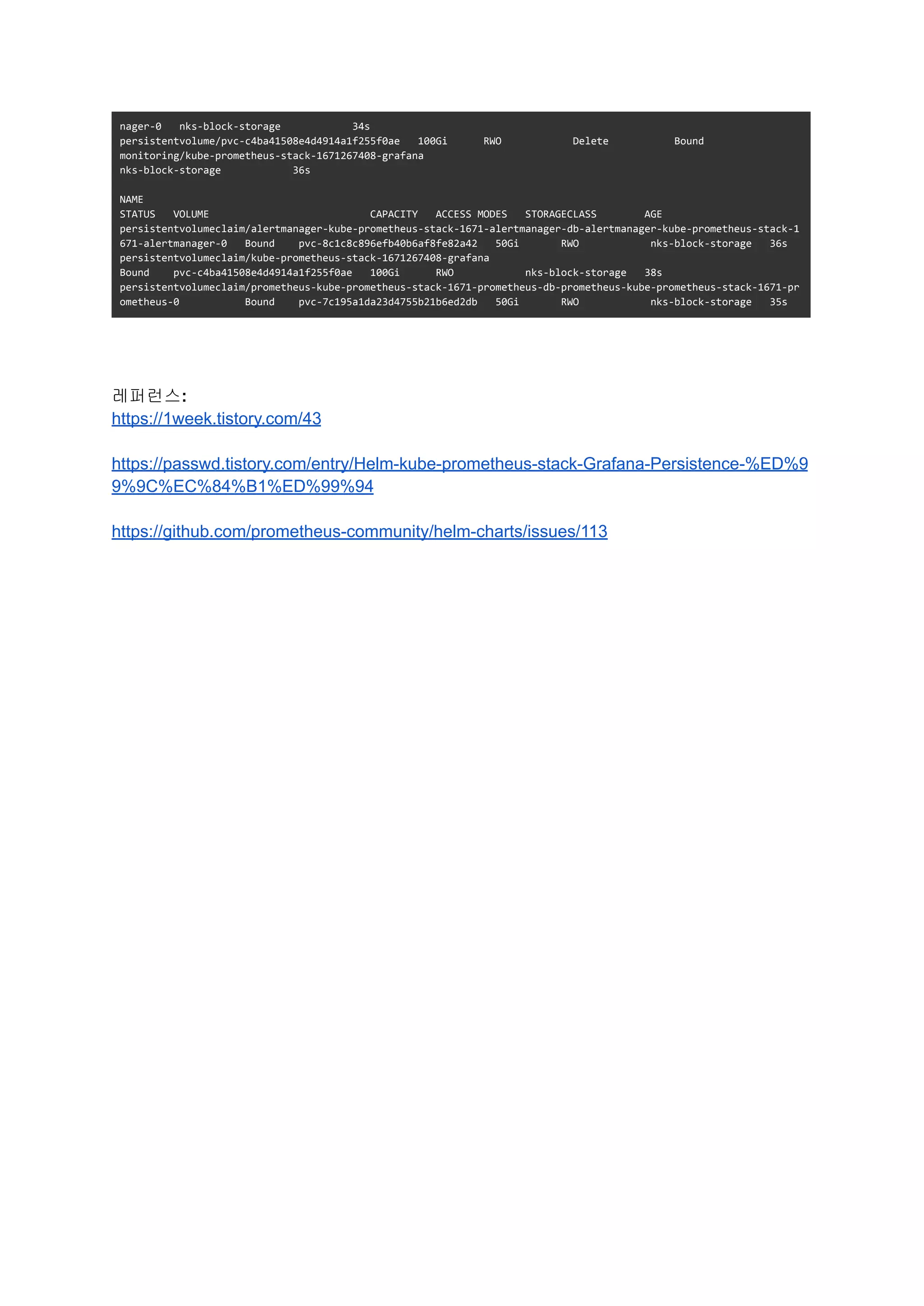 nager-0 nks-block-storage 34s
persistentvolume/pvc-c4ba41508e4d4914a1f255f0ae 100Gi RWO Delete Bound
monitoring/kube-prometheus-stack-1671267408-grafana
nks-block-storage 36s
NAME
STATUS VOLUME CAPACITY ACCESS MODES STORAGECLASS AGE
persistentvolumeclaim/alertmanager-kube-prometheus-stack-1671-alertmanager-db-alertmanager-kube-prometheus-stack-1
671-alertmanager-0 Bound pvc-8c1c8c896efb40b6af8fe82a42 50Gi RWO nks-block-storage 36s
persistentvolumeclaim/kube-prometheus-stack-1671267408-grafana
Bound pvc-c4ba41508e4d4914a1f255f0ae 100Gi RWO nks-block-storage 38s
persistentvolumeclaim/prometheus-kube-prometheus-stack-1671-prometheus-db-prometheus-kube-prometheus-stack-1671-pr
ometheus-0 Bound pvc-7c195a1da23d4755b21b6ed2db 50Gi RWO nks-block-storage 35s
레퍼런스:
https://1week.tistory.com/43
https://passwd.tistory.com/entry/Helm-kube-prometheus-stack-Grafana-Persistence-%ED%9
9%9C%EC%84%B1%ED%99%94
https://github.com/prometheus-community/helm-charts/issues/113
 