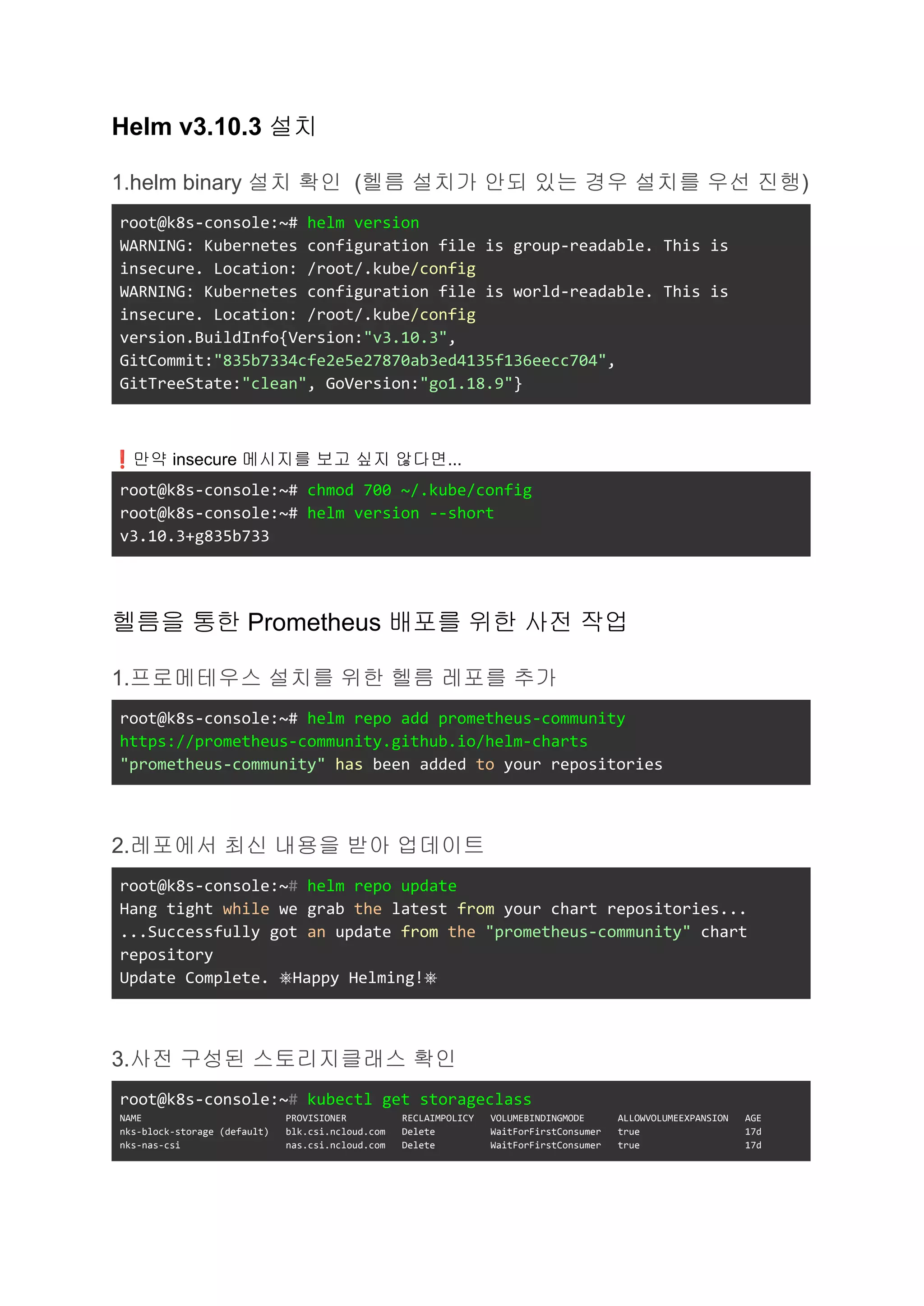 Helm v3.10.3 설치
1.helm binary 설치 확인 (헬름 설치가 안되 있는 경우 설치를 우선 진행)
root@k8s-console:~# helm version
WARNING: Kubernetes configuration file is group-readable. This is
insecure. Location: /root/.kube/config
WARNING: Kubernetes configuration file is world-readable. This is
insecure. Location: /root/.kube/config
version.BuildInfo{Version:"v3.10.3",
GitCommit:"835b7334cfe2e5e27870ab3ed4135f136eecc704",
GitTreeState:"clean", GoVersion:"go1.18.9"}
❗만약 insecure 메시지를 보고 싶지 않다면...
root@k8s-console:~# chmod 700 ~/.kube/config
root@k8s-console:~# helm version --short
v3.10.3+g835b733
헬름을 통한 Prometheus 배포를 위한 사전 작업
1.프로메테우스 설치를 위한 헬름 레포를 추가
root@k8s-console:~# helm repo add prometheus-community
https://prometheus-community.github.io/helm-charts
"prometheus-community" has been added to your repositories
2.레포에서 최신 내용을 받아 업데이트
root@k8s-console:~# helm repo update
Hang tight while we grab the latest from your chart repositories...
...Successfully got an update from the "prometheus-community" chart
repository
Update Complete. ⎈Happy Helming!⎈
3.사전 구성된 스토리지클래스 확인
root@k8s-console:~# kubectl get storageclass
NAME PROVISIONER RECLAIMPOLICY VOLUMEBINDINGMODE ALLOWVOLUMEEXPANSION AGE
nks-block-storage (default) blk.csi.ncloud.com Delete WaitForFirstConsumer true 17d
nks-nas-csi nas.csi.ncloud.com Delete WaitForFirstConsumer true 17d
 