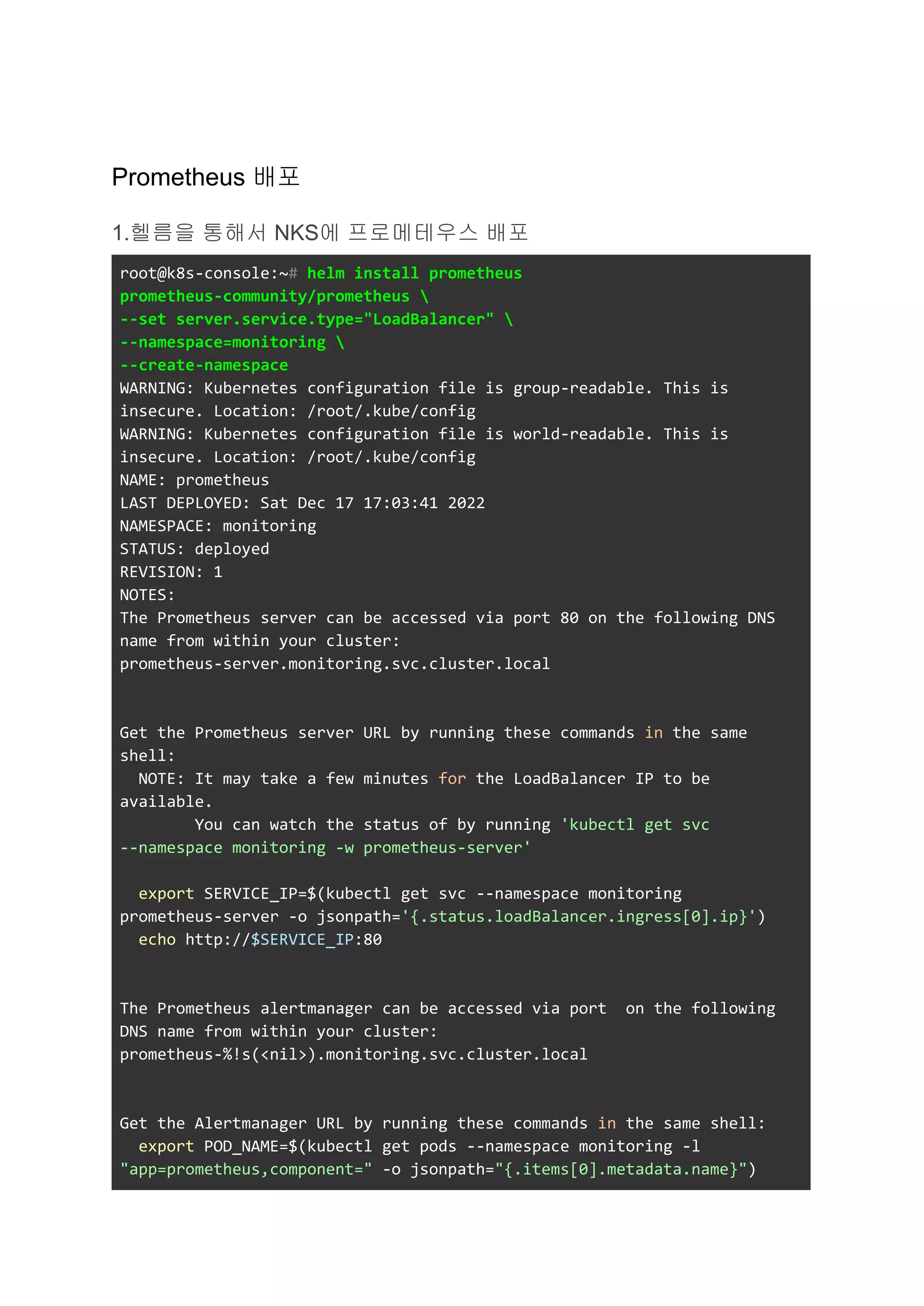 Prometheus 배포
1.헬름을 통해서 NKS에 프로메테우스 배포
root@k8s-console:~# helm install prometheus
prometheus-community/prometheus 
--set server.service.type="LoadBalancer" 
--namespace=monitoring 
--create-namespace
WARNING: Kubernetes configuration file is group-readable. This is
insecure. Location: /root/.kube/config
WARNING: Kubernetes configuration file is world-readable. This is
insecure. Location: /root/.kube/config
NAME: prometheus
LAST DEPLOYED: Sat Dec 17 17:03:41 2022
NAMESPACE: monitoring
STATUS: deployed
REVISION: 1
NOTES:
The Prometheus server can be accessed via port 80 on the following DNS
name from within your cluster:
prometheus-server.monitoring.svc.cluster.local
Get the Prometheus server URL by running these commands in the same
shell:
NOTE: It may take a few minutes for the LoadBalancer IP to be
available.
You can watch the status of by running 'kubectl get svc
--namespace monitoring -w prometheus-server'
export SERVICE_IP=$(kubectl get svc --namespace monitoring
prometheus-server -o jsonpath='{.status.loadBalancer.ingress[0].ip}')
echo http://$SERVICE_IP:80
The Prometheus alertmanager can be accessed via port on the following
DNS name from within your cluster:
prometheus-%!s(<nil>).monitoring.svc.cluster.local
Get the Alertmanager URL by running these commands in the same shell:
export POD_NAME=$(kubectl get pods --namespace monitoring -l
"app=prometheus,component=" -o jsonpath="{.items[0].metadata.name}")
 