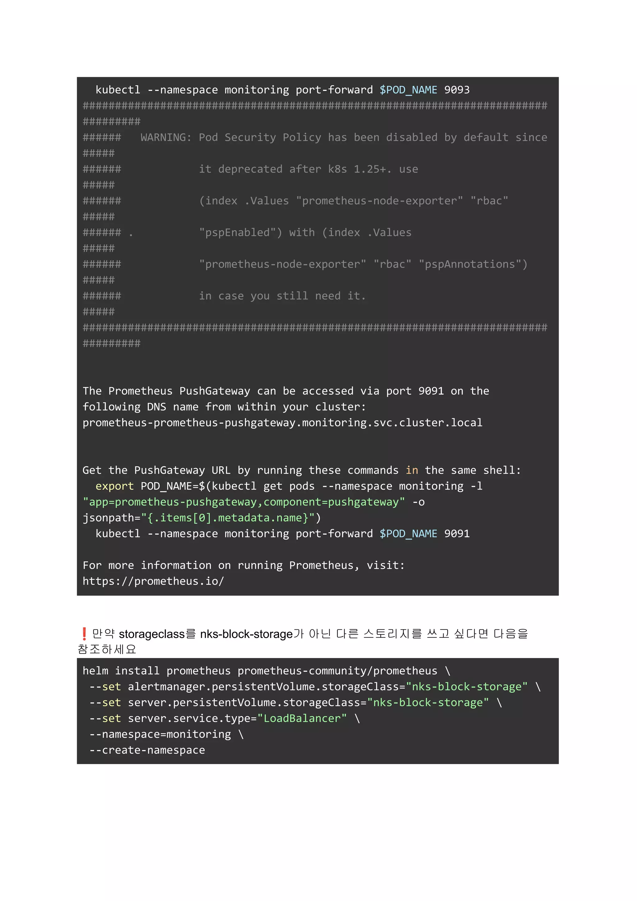 kubectl --namespace monitoring port-forward $POD_NAME 9093
########################################################################
#########
###### WARNING: Pod Security Policy has been disabled by default since
#####
###### it deprecated after k8s 1.25+. use
#####
###### (index .Values "prometheus-node-exporter" "rbac"
#####
###### . "pspEnabled") with (index .Values
#####
###### "prometheus-node-exporter" "rbac" "pspAnnotations")
#####
###### in case you still need it.
#####
########################################################################
#########
The Prometheus PushGateway can be accessed via port 9091 on the
following DNS name from within your cluster:
prometheus-prometheus-pushgateway.monitoring.svc.cluster.local
Get the PushGateway URL by running these commands in the same shell:
export POD_NAME=$(kubectl get pods --namespace monitoring -l
"app=prometheus-pushgateway,component=pushgateway" -o
jsonpath="{.items[0].metadata.name}")
kubectl --namespace monitoring port-forward $POD_NAME 9091
For more information on running Prometheus, visit:
https://prometheus.io/
❗만약 storageclass를 nks-block-storage가 아닌 다른 스토리지를 쓰고 싶다면 다음을
참조하세요
helm install prometheus prometheus-community/prometheus 
--set alertmanager.persistentVolume.storageClass="nks-block-storage" 
--set server.persistentVolume.storageClass="nks-block-storage" 
--set server.service.type="LoadBalancer" 
--namespace=monitoring 
--create-namespace
 