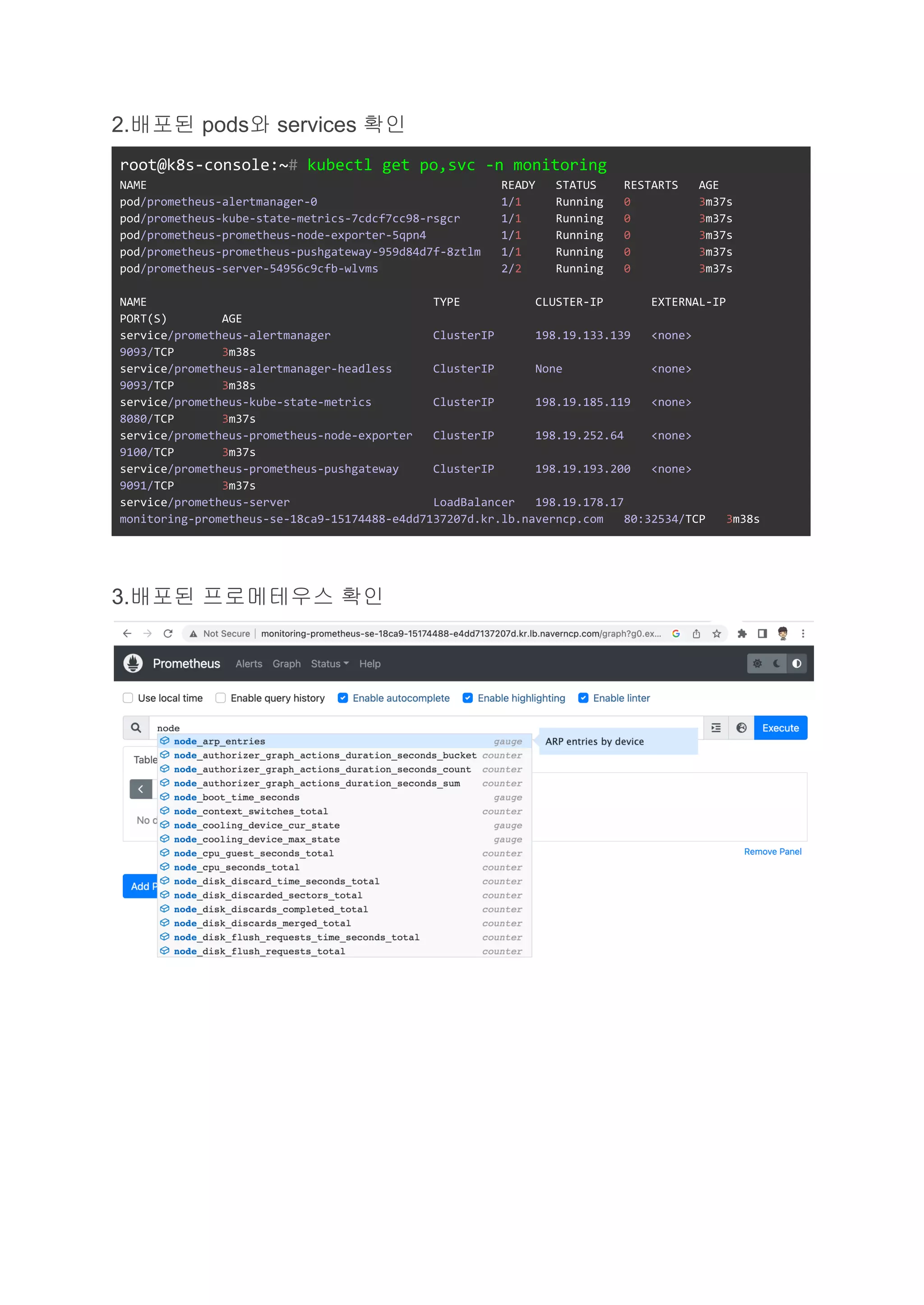 2.배포된 pods와 services 확인
root@k8s-console:~# kubectl get po,svc -n monitoring
NAME READY STATUS RESTARTS AGE
pod/prometheus-alertmanager-0 1/1 Running 0 3m37s
pod/prometheus-kube-state-metrics-7cdcf7cc98-rsgcr 1/1 Running 0 3m37s
pod/prometheus-prometheus-node-exporter-5qpn4 1/1 Running 0 3m37s
pod/prometheus-prometheus-pushgateway-959d84d7f-8ztlm 1/1 Running 0 3m37s
pod/prometheus-server-54956c9cfb-wlvms 2/2 Running 0 3m37s
NAME TYPE CLUSTER-IP EXTERNAL-IP
PORT(S) AGE
service/prometheus-alertmanager ClusterIP 198.19.133.139 <none>
9093/TCP 3m38s
service/prometheus-alertmanager-headless ClusterIP None <none>
9093/TCP 3m38s
service/prometheus-kube-state-metrics ClusterIP 198.19.185.119 <none>
8080/TCP 3m37s
service/prometheus-prometheus-node-exporter ClusterIP 198.19.252.64 <none>
9100/TCP 3m37s
service/prometheus-prometheus-pushgateway ClusterIP 198.19.193.200 <none>
9091/TCP 3m37s
service/prometheus-server LoadBalancer 198.19.178.17
monitoring-prometheus-se-18ca9-15174488-e4dd7137207d.kr.lb.naverncp.com 80:32534/TCP 3m38s
3.배포된 프로메테우스 확인
 