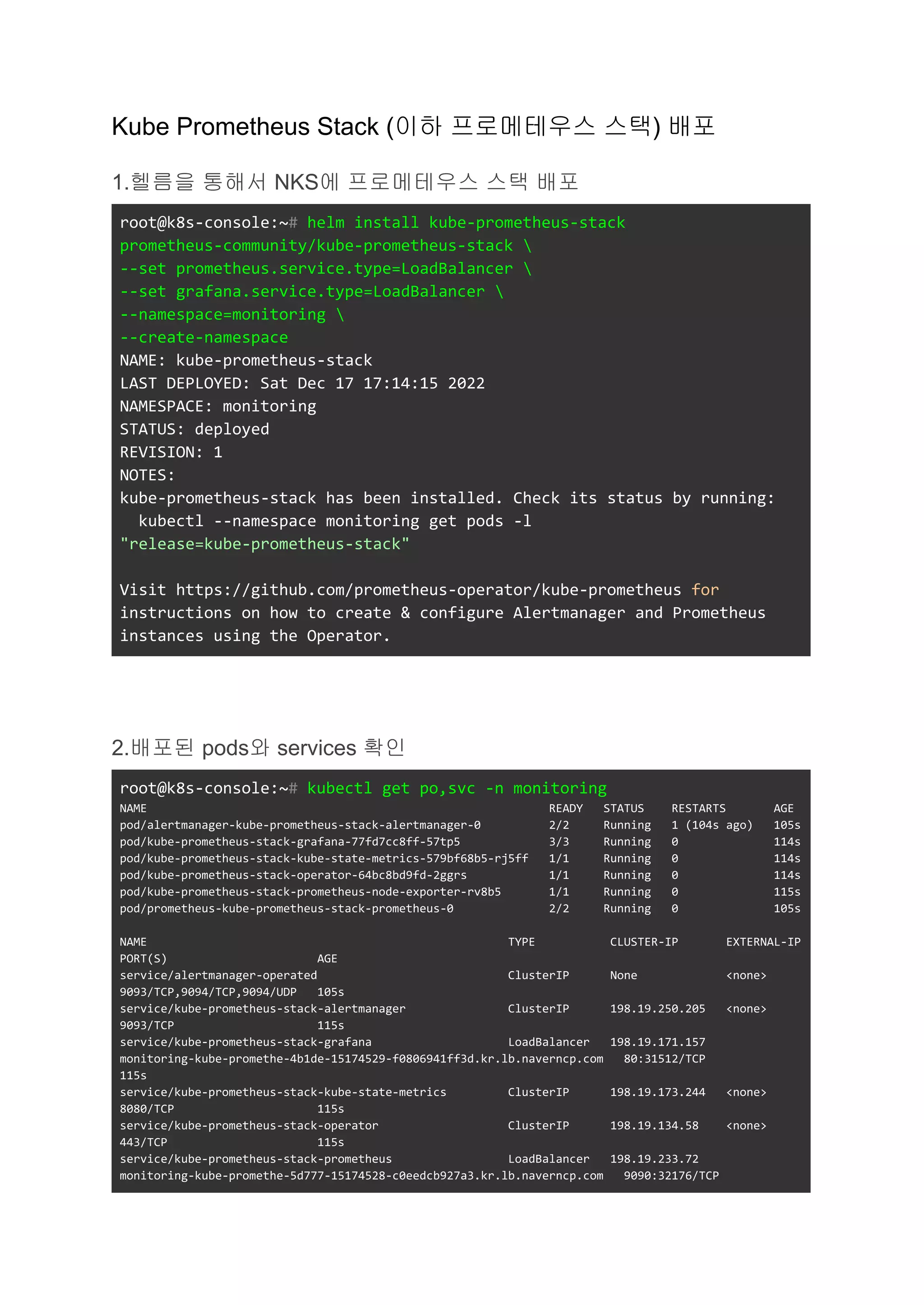 Kube Prometheus Stack (이하 프로메테우스 스택) 배포
1.헬름을 통해서 NKS에 프로메테우스 스택 배포
root@k8s-console:~# helm install kube-prometheus-stack
prometheus-community/kube-prometheus-stack 
--set prometheus.service.type=LoadBalancer 
--set grafana.service.type=LoadBalancer 
--namespace=monitoring 
--create-namespace
NAME: kube-prometheus-stack
LAST DEPLOYED: Sat Dec 17 17:14:15 2022
NAMESPACE: monitoring
STATUS: deployed
REVISION: 1
NOTES:
kube-prometheus-stack has been installed. Check its status by running:
kubectl --namespace monitoring get pods -l
"release=kube-prometheus-stack"
Visit https://github.com/prometheus-operator/kube-prometheus for
instructions on how to create & configure Alertmanager and Prometheus
instances using the Operator.
2.배포된 pods와 services 확인
root@k8s-console:~# kubectl get po,svc -n monitoring
NAME READY STATUS RESTARTS AGE
pod/alertmanager-kube-prometheus-stack-alertmanager-0 2/2 Running 1 (104s ago) 105s
pod/kube-prometheus-stack-grafana-77fd7cc8ff-57tp5 3/3 Running 0 114s
pod/kube-prometheus-stack-kube-state-metrics-579bf68b5-rj5ff 1/1 Running 0 114s
pod/kube-prometheus-stack-operator-64bc8bd9fd-2ggrs 1/1 Running 0 114s
pod/kube-prometheus-stack-prometheus-node-exporter-rv8b5 1/1 Running 0 115s
pod/prometheus-kube-prometheus-stack-prometheus-0 2/2 Running 0 105s
NAME TYPE CLUSTER-IP EXTERNAL-IP
PORT(S) AGE
service/alertmanager-operated ClusterIP None <none>
9093/TCP,9094/TCP,9094/UDP 105s
service/kube-prometheus-stack-alertmanager ClusterIP 198.19.250.205 <none>
9093/TCP 115s
service/kube-prometheus-stack-grafana LoadBalancer 198.19.171.157
monitoring-kube-promethe-4b1de-15174529-f0806941ff3d.kr.lb.naverncp.com 80:31512/TCP
115s
service/kube-prometheus-stack-kube-state-metrics ClusterIP 198.19.173.244 <none>
8080/TCP 115s
service/kube-prometheus-stack-operator ClusterIP 198.19.134.58 <none>
443/TCP 115s
service/kube-prometheus-stack-prometheus LoadBalancer 198.19.233.72
monitoring-kube-promethe-5d777-15174528-c0eedcb927a3.kr.lb.naverncp.com 9090:32176/TCP
 