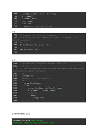 707 storageClassName: nks-block-storage
708 accessModes:
709 - ReadWriteOnce
710 size: 100Gi
711 finalizers:
712 - kubernetes.io/pvc-protection
수정
726 ## Timezone for the default dashboards
727 ## Other options are: browser or a specific timezone, i.e.
Europe/Luxembourg
728 ##
729 defaultDashboardsTimezone: utc
730
731 adminPassword: admin
732
수정
2580 ## Prometheus StorageSpec for persistent data
2581 ## ref:
https://github.com/prometheus-operator/prometheus-operator/blob/main/Doc
umentation/user-guides/storage.md
2582 ##
2583 storageSpec:
2584 ## Using PersistentVolumeClaim
2585 ##
2586 volumeClaimTemplate:
2587 spec:
2588 storageClassName: nks-block-storage
2589 accessModes: ["ReadWriteOnce"]
2590 resources:
2591 requests:
2592 storage: 50Gi
2593 # selector: {}
3.helm install 실행
root@k8s-console:~# helm install
prometheus-community/kube-prometheus-stack 
 