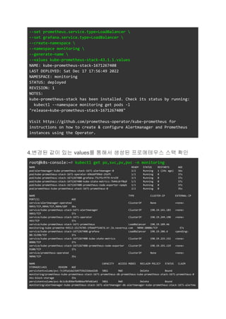 --set prometheus.service.type=LoadBalancer 
--set grafana.service.type=LoadBalancer 
--create-namespace 
--namespace monitoring 
--generate-name 
--values kube-prometheus-stack-43.1.1.values
NAME: kube-prometheus-stack-1671267408
LAST DEPLOYED: Sat Dec 17 17:56:49 2022
NAMESPACE: monitoring
STATUS: deployed
REVISION: 1
NOTES:
kube-prometheus-stack has been installed. Check its status by running:
kubectl --namespace monitoring get pods -l
"release=kube-prometheus-stack-1671267408"
Visit https://github.com/prometheus-operator/kube-prometheus for
instructions on how to create & configure Alertmanager and Prometheus
instances using the Operator.
4.변경된 값이 있는 values를 통해서 생성된 프로메테우스 스택 확인
root@k8s-console:~# kubectl get po,svc,pv,pvc -n monitoring
NAME READY STATUS RESTARTS AGE
pod/alertmanager-kube-prometheus-stack-1671-alertmanager-0 2/2 Running 1 (24s ago) 36s
pod/kube-prometheus-stack-1671-operator-696ddf996d-2tbft 1/1 Running 0 37s
pod/kube-prometheus-stack-1671267408-grafana-75cf5cff79-hrs59 3/3 Running 0 37s
pod/kube-prometheus-stack-1671267408-kube-state-metrics-7b44cdrf8q9 1/1 Running 0 37s
pod/kube-prometheus-stack-1671267408-prometheus-node-exporter-npmpk 1/1 Running 0 37s
pod/prometheus-kube-prometheus-stack-1671-prometheus-0 2/2 Running 0 35s
NAME TYPE CLUSTER-IP EXTERNAL-IP
PORT(S) AGE
service/alertmanager-operated ClusterIP None <none>
9093/TCP,9094/TCP,9094/UDP 36s
service/kube-prometheus-stack-1671-alertmanager ClusterIP 198.19.141.183 <none>
9093/TCP 37s
service/kube-prometheus-stack-1671-operator ClusterIP 198.19.249.190 <none>
443/TCP 37s
service/kube-prometheus-stack-1671-prometheus LoadBalancer 198.19.189.46
monitoring-kube-promethe-94513-15174705-1fbb6ff1467d.kr.lb.naverncp.com 9090:30008/TCP 37s
service/kube-prometheus-stack-1671267408-grafana LoadBalancer 198.19.206.4 <pending>
80:31398/TCP 37s
service/kube-prometheus-stack-1671267408-kube-state-metrics ClusterIP 198.19.225.152 <none>
8080/TCP 37s
service/kube-prometheus-stack-1671267408-prometheus-node-exporter ClusterIP 198.19.191.119 <none>
9100/TCP 37s
service/prometheus-operated ClusterIP None <none>
9090/TCP 35s
NAME CAPACITY ACCESS MODES RECLAIM POLICY STATUS CLAIM
STORAGECLASS REASON AGE
persistentvolume/pvc-7c195a1da23d4755b21b6ed2db 50Gi RWO Delete Bound
monitoring/prometheus-kube-prometheus-stack-1671-prometheus-db-prometheus-kube-prometheus-stack-1671-prometheus-0
nks-block-storage 33s
persistentvolume/pvc-8c1c8c896efb40b6af8fe82a42 50Gi RWO Delete Bound
monitoring/alertmanager-kube-prometheus-stack-1671-alertmanager-db-alertmanager-kube-prometheus-stack-1671-alertma
 