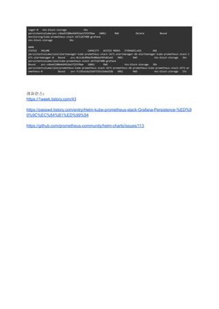 nager-0 nks-block-storage 34s
persistentvolume/pvc-c4ba41508e4d4914a1f255f0ae 100Gi RWO Delete Bound
monitoring/kube-prometheus-stack-1671267408-grafana
nks-block-storage 36s
NAME
STATUS VOLUME CAPACITY ACCESS MODES STORAGECLASS AGE
persistentvolumeclaim/alertmanager-kube-prometheus-stack-1671-alertmanager-db-alertmanager-kube-prometheus-stack-1
671-alertmanager-0 Bound pvc-8c1c8c896efb40b6af8fe82a42 50Gi RWO nks-block-storage 36s
persistentvolumeclaim/kube-prometheus-stack-1671267408-grafana
Bound pvc-c4ba41508e4d4914a1f255f0ae 100Gi RWO nks-block-storage 38s
persistentvolumeclaim/prometheus-kube-prometheus-stack-1671-prometheus-db-prometheus-kube-prometheus-stack-1671-pr
ometheus-0 Bound pvc-7c195a1da23d4755b21b6ed2db 50Gi RWO nks-block-storage 35s
레퍼런스:
https://1week.tistory.com/43
https://passwd.tistory.com/entry/Helm-kube-prometheus-stack-Grafana-Persistence-%ED%9
9%9C%EC%84%B1%ED%99%94
https://github.com/prometheus-community/helm-charts/issues/113
 