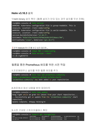 Helm v3.10.3 설치
1.helm binary 설치 확인 (헬름 설치가 안되 있는 경우 설치를 우선 진행)
root@k8s-console:~# helm version
WARNING: Kubernetes configuration file is group-readable. This is
insecure. Location: /root/.kube/config
WARNING: Kubernetes configuration file is world-readable. This is
insecure. Location: /root/.kube/config
version.BuildInfo{Version:"v3.10.3",
GitCommit:"835b7334cfe2e5e27870ab3ed4135f136eecc704",
GitTreeState:"clean", GoVersion:"go1.18.9"}
❗만약 insecure 메시지를 보고 싶지 않다면...
root@k8s-console:~# chmod 700 ~/.kube/config
root@k8s-console:~# helm version --short
v3.10.3+g835b733
헬름을 통한 Prometheus 배포를 위한 사전 작업
1.프로메테우스 설치를 위한 헬름 레포를 추가
root@k8s-console:~# helm repo add prometheus-community
https://prometheus-community.github.io/helm-charts
"prometheus-community" has been added to your repositories
2.레포에서 최신 내용을 받아 업데이트
root@k8s-console:~# helm repo update
Hang tight while we grab the latest from your chart repositories...
...Successfully got an update from the "prometheus-community" chart
repository
Update Complete. ⎈Happy Helming!⎈
3.사전 구성된 스토리지클래스 확인
root@k8s-console:~# kubectl get storageclass
NAME PROVISIONER RECLAIMPOLICY VOLUMEBINDINGMODE ALLOWVOLUMEEXPANSION AGE
nks-block-storage (default) blk.csi.ncloud.com Delete WaitForFirstConsumer true 17d
nks-nas-csi nas.csi.ncloud.com Delete WaitForFirstConsumer true 17d
 