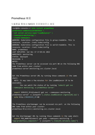 Prometheus 배포
1.헬름을 통해서 NKS에 프로메테우스 배포
root@k8s-console:~# helm install prometheus
prometheus-community/prometheus 
--set server.service.type="LoadBalancer" 
--namespace=monitoring 
--create-namespace
WARNING: Kubernetes configuration file is group-readable. This is
insecure. Location: /root/.kube/config
WARNING: Kubernetes configuration file is world-readable. This is
insecure. Location: /root/.kube/config
NAME: prometheus
LAST DEPLOYED: Sat Dec 17 17:03:41 2022
NAMESPACE: monitoring
STATUS: deployed
REVISION: 1
NOTES:
The Prometheus server can be accessed via port 80 on the following DNS
name from within your cluster:
prometheus-server.monitoring.svc.cluster.local
Get the Prometheus server URL by running these commands in the same
shell:
NOTE: It may take a few minutes for the LoadBalancer IP to be
available.
You can watch the status of by running 'kubectl get svc
--namespace monitoring -w prometheus-server'
export SERVICE_IP=$(kubectl get svc --namespace monitoring
prometheus-server -o jsonpath='{.status.loadBalancer.ingress[0].ip}')
echo http://$SERVICE_IP:80
The Prometheus alertmanager can be accessed via port on the following
DNS name from within your cluster:
prometheus-%!s(<nil>).monitoring.svc.cluster.local
Get the Alertmanager URL by running these commands in the same shell:
export POD_NAME=$(kubectl get pods --namespace monitoring -l
"app=prometheus,component=" -o jsonpath="{.items[0].metadata.name}")
 