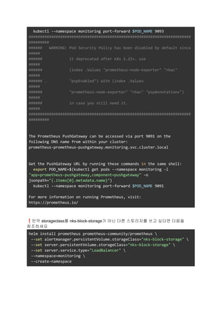 kubectl --namespace monitoring port-forward $POD_NAME 9093
########################################################################
#########
###### WARNING: Pod Security Policy has been disabled by default since
#####
###### it deprecated after k8s 1.25+. use
#####
###### (index .Values "prometheus-node-exporter" "rbac"
#####
###### . "pspEnabled") with (index .Values
#####
###### "prometheus-node-exporter" "rbac" "pspAnnotations")
#####
###### in case you still need it.
#####
########################################################################
#########
The Prometheus PushGateway can be accessed via port 9091 on the
following DNS name from within your cluster:
prometheus-prometheus-pushgateway.monitoring.svc.cluster.local
Get the PushGateway URL by running these commands in the same shell:
export POD_NAME=$(kubectl get pods --namespace monitoring -l
"app=prometheus-pushgateway,component=pushgateway" -o
jsonpath="{.items[0].metadata.name}")
kubectl --namespace monitoring port-forward $POD_NAME 9091
For more information on running Prometheus, visit:
https://prometheus.io/
❗만약 storageclass를 nks-block-storage가 아닌 다른 스토리지를 쓰고 싶다면 다음을
참조하세요
helm install prometheus prometheus-community/prometheus 
--set alertmanager.persistentVolume.storageClass="nks-block-storage" 
--set server.persistentVolume.storageClass="nks-block-storage" 
--set server.service.type="LoadBalancer" 
--namespace=monitoring 
--create-namespace
 