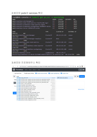 2.배포된 pods와 services 확인
root@k8s-console:~# kubectl get po,svc -n monitoring
NAME READY STATUS RESTARTS AGE
pod/prometheus-alertmanager-0 1/1 Running 0 3m37s
pod/prometheus-kube-state-metrics-7cdcf7cc98-rsgcr 1/1 Running 0 3m37s
pod/prometheus-prometheus-node-exporter-5qpn4 1/1 Running 0 3m37s
pod/prometheus-prometheus-pushgateway-959d84d7f-8ztlm 1/1 Running 0 3m37s
pod/prometheus-server-54956c9cfb-wlvms 2/2 Running 0 3m37s
NAME TYPE CLUSTER-IP EXTERNAL-IP
PORT(S) AGE
service/prometheus-alertmanager ClusterIP 198.19.133.139 <none>
9093/TCP 3m38s
service/prometheus-alertmanager-headless ClusterIP None <none>
9093/TCP 3m38s
service/prometheus-kube-state-metrics ClusterIP 198.19.185.119 <none>
8080/TCP 3m37s
service/prometheus-prometheus-node-exporter ClusterIP 198.19.252.64 <none>
9100/TCP 3m37s
service/prometheus-prometheus-pushgateway ClusterIP 198.19.193.200 <none>
9091/TCP 3m37s
service/prometheus-server LoadBalancer 198.19.178.17
monitoring-prometheus-se-18ca9-15174488-e4dd7137207d.kr.lb.naverncp.com 80:32534/TCP 3m38s
3.배포된 프로메테우스 확인
 
