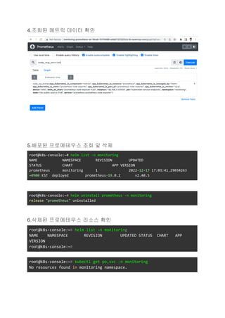 4.조회된 메트릭 데이터 확인
5.배포된 프로메테우스 조회 및 삭제
root@k8s-console:~# helm list -n monitoring
NAME NAMESPACE REVISION UPDATED
STATUS CHART APP VERSION
prometheus monitoring 1 2022-12-17 17:03:41.29034263
+0900 KST deployed prometheus-19.0.2 v2.40.5
root@k8s-console:~# helm uninstall prometheus -n monitoring
release "prometheus" uninstalled
6.삭제된 프로메테우스 리소스 확인
root@k8s-console:~# helm list -n monitoring
NAME NAMESPACE REVISION UPDATED STATUS CHART APP
VERSION
root@k8s-console:~#
root@k8s-console:~# kubectl get po,svc -n monitoring
No resources found in monitoring namespace.
 