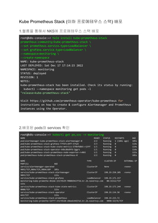 Kube Prometheus Stack (이하 프로메테우스 스택) 배포
1.헬름을 통해서 NKS에 프로메테우스 스택 배포
root@k8s-console:~# helm install kube-prometheus-stack
prometheus-community/kube-prometheus-stack 
--set prometheus.service.type=LoadBalancer 
--set grafana.service.type=LoadBalancer 
--namespace=monitoring 
--create-namespace
NAME: kube-prometheus-stack
LAST DEPLOYED: Sat Dec 17 17:14:15 2022
NAMESPACE: monitoring
STATUS: deployed
REVISION: 1
NOTES:
kube-prometheus-stack has been installed. Check its status by running:
kubectl --namespace monitoring get pods -l
"release=kube-prometheus-stack"
Visit https://github.com/prometheus-operator/kube-prometheus for
instructions on how to create & configure Alertmanager and Prometheus
instances using the Operator.
2.배포된 pods와 services 확인
root@k8s-console:~# kubectl get po,svc -n monitoring
NAME READY STATUS RESTARTS AGE
pod/alertmanager-kube-prometheus-stack-alertmanager-0 2/2 Running 1 (104s ago) 105s
pod/kube-prometheus-stack-grafana-77fd7cc8ff-57tp5 3/3 Running 0 114s
pod/kube-prometheus-stack-kube-state-metrics-579bf68b5-rj5ff 1/1 Running 0 114s
pod/kube-prometheus-stack-operator-64bc8bd9fd-2ggrs 1/1 Running 0 114s
pod/kube-prometheus-stack-prometheus-node-exporter-rv8b5 1/1 Running 0 115s
pod/prometheus-kube-prometheus-stack-prometheus-0 2/2 Running 0 105s
NAME TYPE CLUSTER-IP EXTERNAL-IP
PORT(S) AGE
service/alertmanager-operated ClusterIP None <none>
9093/TCP,9094/TCP,9094/UDP 105s
service/kube-prometheus-stack-alertmanager ClusterIP 198.19.250.205 <none>
9093/TCP 115s
service/kube-prometheus-stack-grafana LoadBalancer 198.19.171.157
monitoring-kube-promethe-4b1de-15174529-f0806941ff3d.kr.lb.naverncp.com 80:31512/TCP
115s
service/kube-prometheus-stack-kube-state-metrics ClusterIP 198.19.173.244 <none>
8080/TCP 115s
service/kube-prometheus-stack-operator ClusterIP 198.19.134.58 <none>
443/TCP 115s
service/kube-prometheus-stack-prometheus LoadBalancer 198.19.233.72
monitoring-kube-promethe-5d777-15174528-c0eedcb927a3.kr.lb.naverncp.com 9090:32176/TCP
 