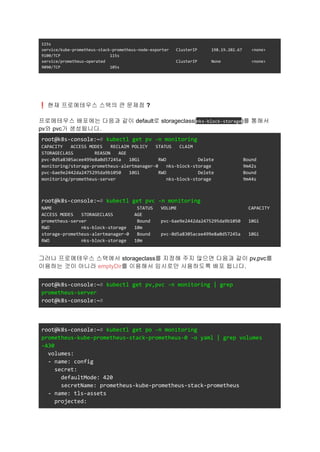 115s
service/kube-prometheus-stack-prometheus-node-exporter ClusterIP 198.19.202.67 <none>
9100/TCP 115s
service/prometheus-operated ClusterIP None <none>
9090/TCP 105s
❗현재 프로메테우스 스택의 큰 문제점 ?
프로메테우스 배포에는 다음과 같이 default로 storageclass(nks-block-storage)를 통해서
pv와 pvc가 생성됩니다.
root@k8s-console:~# kubectl get pv -n monitoring
CAPACITY ACCESS MODES RECLAIM POLICY STATUS CLAIM
STORAGECLASS REASON AGE
pvc-0d5a8305acee499e8a0d57245a 10Gi RWO Delete Bound
monitoring/storage-prometheus-alertmanager-0 nks-block-storage 9m42s
pvc-6ae9e2442da2475295da9b1050 10Gi RWO Delete Bound
monitoring/prometheus-server nks-block-storage 9m44s
root@k8s-console:~# kubectl get pvc -n monitoring
NAME STATUS VOLUME CAPACITY
ACCESS MODES STORAGECLASS AGE
prometheus-server Bound pvc-6ae9e2442da2475295da9b1050 10Gi
RWO nks-block-storage 10m
storage-prometheus-alertmanager-0 Bound pvc-0d5a8305acee499e8a0d57245a 10Gi
RWO nks-block-storage 10m
그러나 프로메테우스 스택에서 storageclass를 지정해 주지 않으면 다음과 같이 pv,pvc를
이용하는 것이 아니라 emptyDir를 이용해서 임시로만 사용하도록 배포 됩니다.
root@k8s-console:~# kubectl get pv,pvc -n monitoring | grep
prometheus-server
root@k8s-console:~#
root@k8s-console:~# kubectl get po -n monitoring
prometheus-kube-prometheus-stack-prometheus-0 -o yaml | grep volumes
-A30
volumes:
- name: config
secret:
defaultMode: 420
secretName: prometheus-kube-prometheus-stack-prometheus
- name: tls-assets
projected:
 